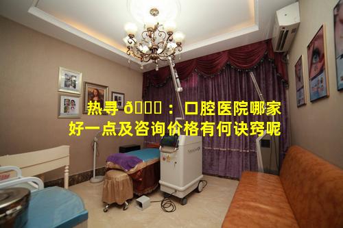 热寻 🍁 ：口腔医院哪家好一点及咨询价格有何诀窍呢